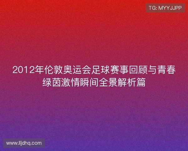 2012年伦敦奥运会足球赛事回顾与青春绿茵激情瞬间全景解析篇 2012年伦敦奥运会足球赛事回顾与青春绿茵激情瞬间全景解析篇